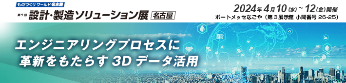 第9回 設計・製造ソリューション展 名古屋 出展のご案内 2024年4月10日（水）～12日（金）開催 ポートメッセなごや（第3展示館 小間番号26-25）エンジニアリングプロセスに革新をもたらす3Dデータ活用