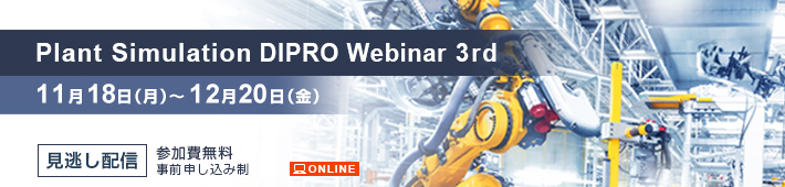 Plant Simulation DIPRO Webinar 3rd（見逃し配信） ～DIPROオリジナルデジタル生産準備活用～ 会期：2024年11月18日（月）～12月20日（金）見逃し配信 参加費無料 事前申し込み制 ONLINE