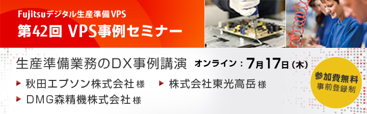 富士通デジタル生産準備VPS 第42回 VPS事例セミナー 生産準備業務のDX事例講演 ご講演企業：秋田エプソン株式会社様、株式会社東光高岳様、DMG森精機株式会社様 日程：2025年7月17日（木）参加費無料 Webセミナー 事前予約制