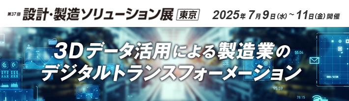 第37回 設計・製造ソリューション展 東京 出展のご案内 会期：2025年7月9日（水）～11日（金）10:00～17:00 会場：幕張メッセ 展示ホール9　3Dデータ活用による製造業のデジタルトランスフォーメーション