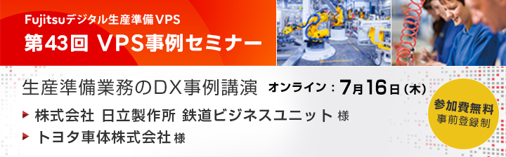 富士通デジタル生産準備VPS 第43回 VPS事例セミナー 生産準備業務のDX事例講演 ご講演企業：株式会社 日立製作所 鉄道ビジネスユニット様、トヨタ車体株式会社様 日程：2026年7月16日（木）参加費無料 Webセミナー 事前予約制