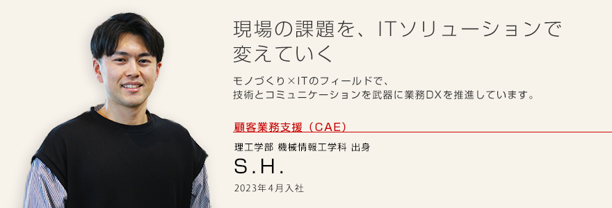 現場の課題を、ITソリューションで変えていく
モノづくり×ITのフィールドで、技術とコミュニケーションを武器に業務DXを推進しています。 顧客業務支援(CAE)理工学部 機械情報工学科出身 S.H. 2023年4月入社