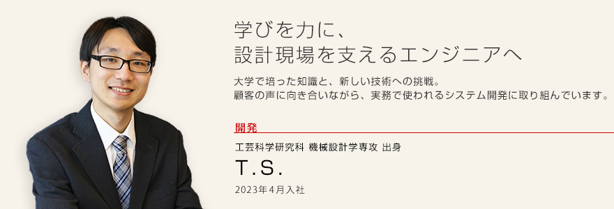 学びを力に、設計現場を支えるエンジニアへ
大学で培った知識と、新しい技術への挑戦。顧客の声に向き合いながら、実務で使われるシステム開発に取り組んでいます。開発 機械工学系学科出身 T.S. 2023年4月入社