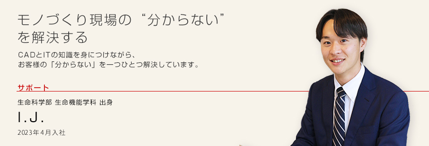 モノづくり現場の“分からない”を解決する
CADとITの知識を身につけながら、お客様の「分からない」を一つひとつ解決しています。 サポート 生命科学部 生命機能学科出身 I.J. 2023年4月入社