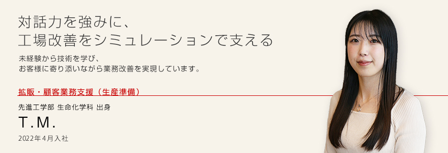 対話力を強みに、工場改善をシミュレーションで支える 未経験から技術を学び、お客様に寄り添いながら業務改善を実現しています。 拡販・顧客業務支援（生産準備）先進工学部 生命化学科 出身 T.M. 2022年4月入社