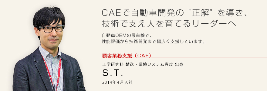 CAEで自動車開発の“正解”を導き、技術で支え人を育てるリーダーへ 自動車OEMの最前線で、性能評価から技術開発まで幅広く支援しています。顧客業務支援(CAE)工学研究科 輸送・環境システム専攻出身 S.T. 2014年4月入社