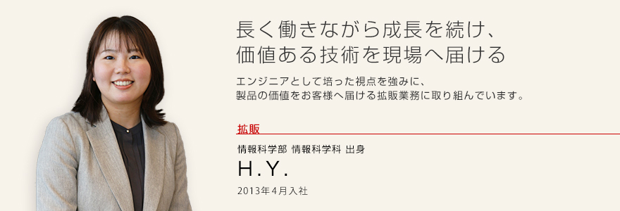 長く働きながら成長を続け、価値ある技術を現場へ届ける エンジニアとして培った視点を強みに、製品の価値をお客様へ届ける拡販業務に取り組んでいます。 拡販 情報科学部 情報科学科出身 H.Y. 2013年4月入社