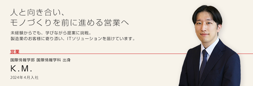 人と向き合い、モノづくりを前に進める営業へ 未経験からでも、学びながら提案に挑戦。製造業のお客様に寄り添い、ITソリューションを届けています。 営業 国際情報学部 国際情報学科出身 K.M. 2024年4月入社