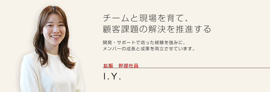 チームと現場を育て、顧客課題の解決を推進する 開発・サポートで培った経験を強みに、メンバーの成長と成果を両立させています。 拡販 幹部社員 I.Y.