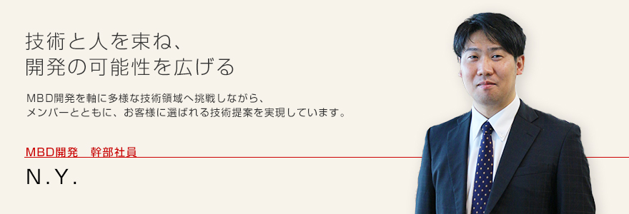 技術と人を束ね、開発の可能性を広げる MBD開発を軸に多様な技術領域へ挑戦しながら、メンバーとともに、お客様に選ばれる技術提案を実現しています。MBD開発 幹部社員 N.Y.