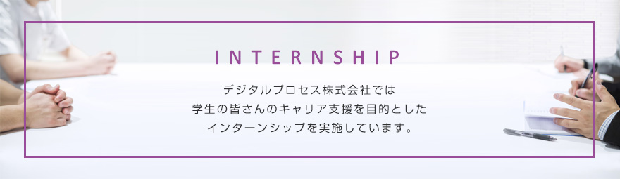 デジタルプロセス株式会社では、学生の皆さんのキャリア支援を目的とした、インターンシップを実施しています。