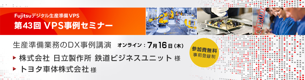 生産準備業務のDX事例講演 第43回VPS事例セミナー 株式会社 日立製作所 鉄道ビジネスユニット様、トヨタ車体株式会社様 他 オンライン 2026.7.16 13:00～16:40 参加費無料（事前登録制）