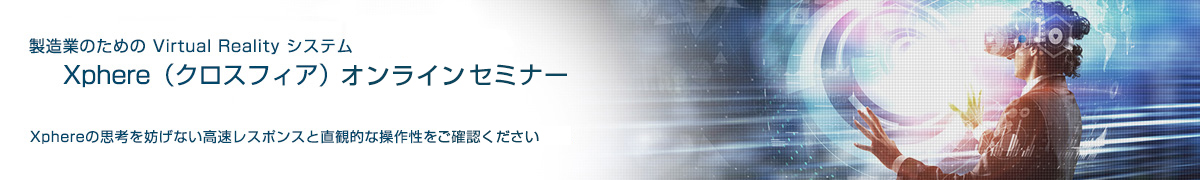 製造業のための Virtual Reality システム Xphere（クロスフィア）オンラインセミナー Xphereの思考を妨げない高速レスポンスと直感的な操作性をご確認ください
